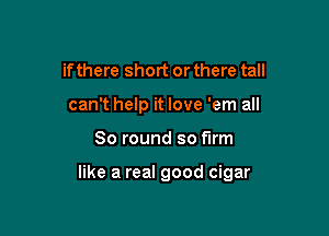 ifthere short or there tall
can't help it love 'em all

80 round so firm

like a real good cigar