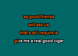 as good friends
will ask us

that's all i require is

give me a real good cigar