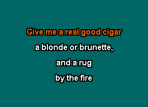 Give me a real good cigar

a blonde or brunette,
and a rug
by the fire