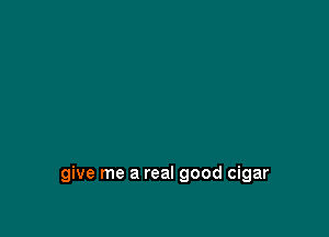 give me a real good cigar