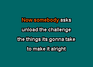 Now somebody asks

unload the challenge

the things its gonna take

to make it alright