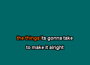 the things its gonna take

to make it alright