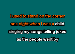 I used to stand on the corner

one night when lwas a child

singing my songs telling jokes

as the people went by