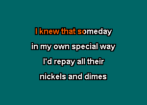 I knew that someday

in my own special way

I'd repay all their

nickels and dimes