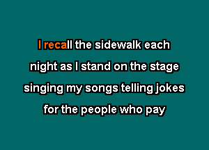 I recall the sidewalk each

night as I stand on the stage

singing my songs telling jokes

forthe people who pay