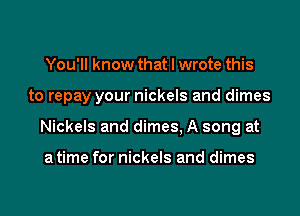 You'll know that I wrote this
to repay your nickels and dimes
Nickels and dimes, A song at

a time for nickels and dimes