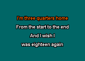 I'm three quarters home
From the start to the end
And I wish I

was eighteen again