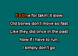 It's time for takin' it slow

Old bones don't move so fast

Like they did once in the past

Now ifl have to run,

I simply don't go