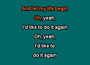 And let my life begin

Oh, yeah,

I'd like to do it again
Oh, yeah,
I'd like to

do it again