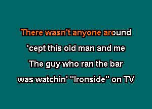 There wasn't anyone around

'cept this old man and me
The guy who ran the bar

was watchin' Ironside on TV