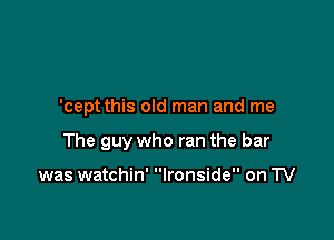 'cept this old man and me

The guy who ran the bar

was watchin' Ironside on TV