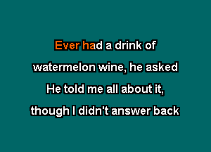 Ever had a drink of

watermelon wine, he asked

He told me all about it,

though I didn't answer back