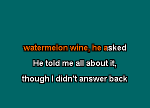 watermelon wine, he asked

He told me all about it,

though I didn't answer back