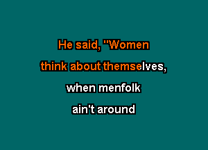 He said, Women

think about themselves,

when menfolk

ain't around