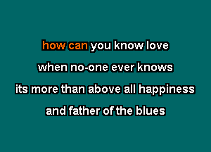 how can you know love

when no-one ever knows

its more than above all happiness

and father ofthe blues