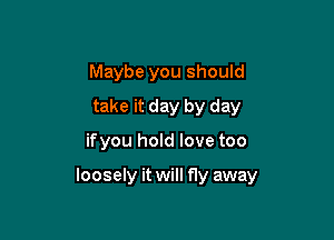 Maybe you should
take it day by day

ifyou hold love too

loosely it will fly away