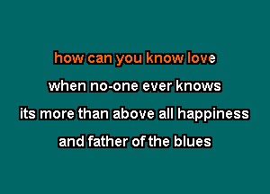 how can you know love

when no-one ever knows

its more than above all happiness

and father ofthe blues