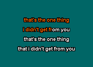 that's the one thing
i didn't get from you
that's the one thing

that i didn't get from you