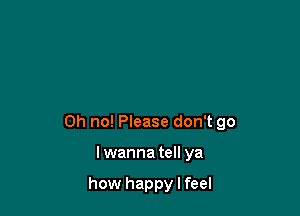 Oh no! Please don't go

Iwanna tell ya

how happy I feel