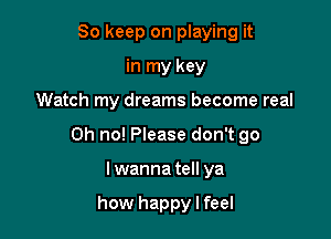 So keep on playing it
in my key

Watch my dreams become real

Oh no! Please don't go

Iwanna tell ya

how happy I feel