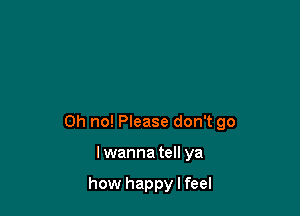 Oh no! Please don't go

Iwanna tell ya

how happy I feel