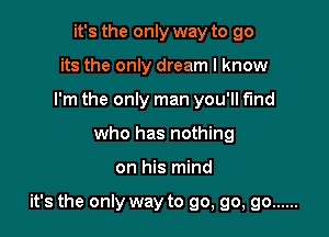 it's the only way to go
its the only dream I know
I'm the only man you'll f'md
who has nothing

on his mind

it's the only way to go, go, go ......