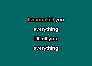 I wanna tell you

everything

I'll tell you

everything