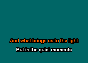 And what brings us to the light

But in the quiet moments