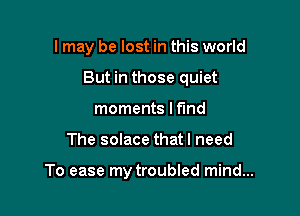 I may be lost in this world
But in those quiet
moments I fund

The solace that I need

To ease my troubled mind...