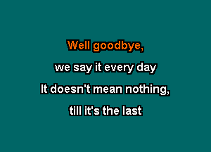 Well goodbye,

we say it every day

It doesn't mean nothing,
till it's the last