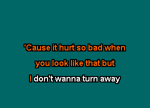 'Cause it hurt so bad when

you look like that but

I don't wanna turn away