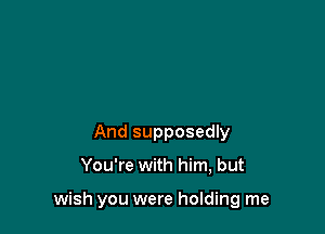 And supposedly

You're with him, but

wish you were holding me