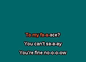 To my fa-a-ace?

You can't sa-a-ay

You're fine no-o-o-ow