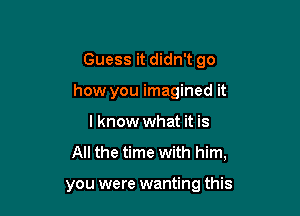 Guess it didn't go

how you imagined it
I know what it is
All the time with him,

you were wanting this