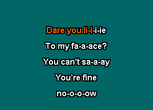 Dare you li-i-i-ie

To my fa-a-ace?

You can't sa-a-ay

You're fine

no-o-o-ow