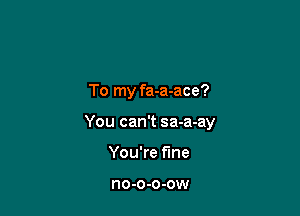 To my fa-a-ace?

You can't sa-a-ay

You're fine

no-o-o-ow