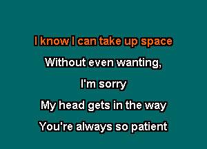 lknowl can take up space
Without even wanting,

I'm sorry

My head gets in the way

You're always so patient