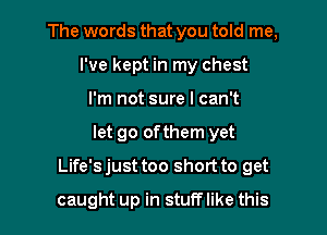 The words that you told me,
I've kept in my chest
I'm not sure I can't

let go ofthem yet

Life's just too short to get

caught up in stuff like this