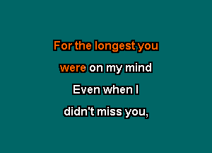 For the longest you

were on my mind
Even when I

didn't miss you,