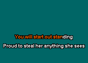 You will start out standing

Proud to steal her anything she sees