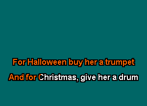 For Halloween buy her a trumpet

And for Christmas, give her a drum