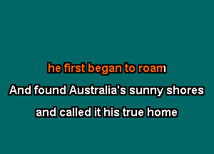 he first began to roam

And found Australia's sunny shores

and called it his true home