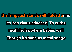 the lamppost stands with folded arms
Its iron claws attached, To curbs
neath holes where babies wail

Though it shadows metal badge