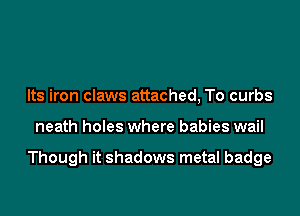 Its iron claws attached, To curbs
neath holes where babies wail

Though it shadows metal badge