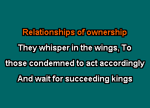 Relationships of ownership
They whisper in the wings, To
those condemned to act accordingly

And wait for succeeding kings