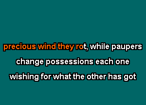 precious wind they rot, while paupers
change possessions each one

wishing for what the other has got