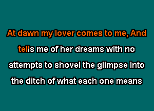 At dawn my lover comes to me, And
tells me of her dreams with no
attempts to shovel the glimpse Into

the ditch ofwhat each one means