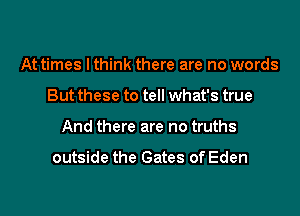 At times I think there are no words
But these to tell what's true
And there are no truths

outside the Gates of Eden