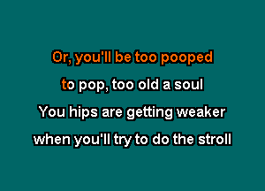 0r, you'll be too pooped

to pop, too old a soul

You hips are getting weaker

when you'll try to do the stroll