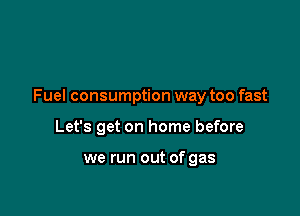 Fuel consumption way too fast

Let's get on home before

we run out of gas